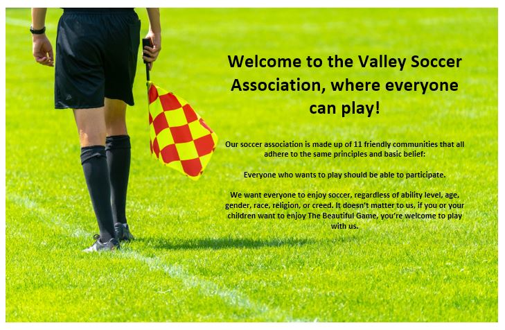 Welcome to the Valley Soccer Association, where everyone can play.  Our soccer association is made up of 11 friendly communities that all adhere to the same principles and basic belief:  Everyone who wants to play should be able to participate.  We want everyone to enjoy soccer, regardless of ability level, age, gender, race, religion, or creed. It doesn’t matter to us, if you or your children want to enjoy The Beautiful Game, you’re welcome to play with us.